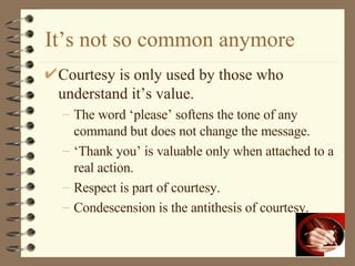 It’s not so common anymore Courtesy is only used by those who understand it’s value. The word ‘please’ softens the tone of any command but does not change the message. ‘ Thank you’ is valuable only when attached to a real action. Respect is part of courtesy. Condescension is the antithesis of courtesy. 