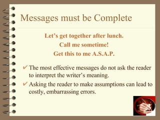 Messages must be Complete Let’s get together after lunch. Call me sometime! Get this to me A.S.A.P. The most effective messages do not ask the reader to interpret the writer’s meaning. Asking the reader to make assumptions can lead to costly, embarrassing errors. 