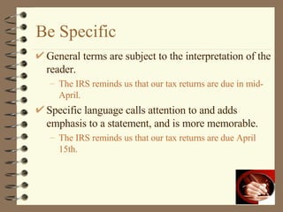 Be Specific General terms are subject to the interpretation of the reader. The IRS reminds us that our tax returns are due in mid-April. Specific language calls attention to and adds emphasis to a statement, and is more memorable. The IRS reminds us that our tax returns are due April 15th. 