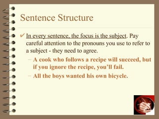 Sentence Structure In every sentence, the focus is the subject . Pay careful attention to the pronouns you use to refer to a subject - they need to agree. A cook who follows a recipe will succeed, but if you ignore the recipe, you’ll fail. All the boys wanted his own bicycle. 