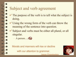 Subject and verb agreement The purpose of the verb is to tell what the subject is doing.  Using the wrong form of the verb can throw the meaning of the sentence into question. Subject and verbs must be either all plural, or all singular. A person….they Morals and manners will rise or decline with our attention to grammar.   Jason Chamberlain 