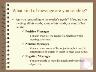 What kind of message are you sending? Are you responding to the reader’s needs?  If so, are you meeting all his needs, some of his needs, or none of his needs? Positive Messages You can meet all the reader’s objectives while meeting your own. Neutral Messages You can meet some of his objectives, but need to compromise on others in order to meet your needs. Negative Messages You are unable to meet his needs and your own objectives.  