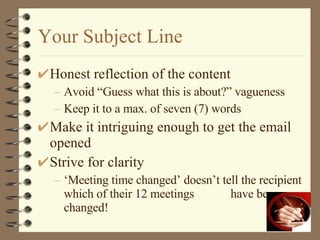 Your Subject Line Honest reflection of the content Avoid “Guess what this is about?” vagueness Keep it to a max. of seven (7) words Make it intriguing enough to get the email opened Strive for clarity ‘Meeting time changed’ doesn’t tell the recipient which of their 12 meetings  have been changed! 