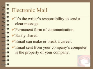 Electronic Mail It’s the writer’s responsibility to send a clear message Permanent form of communication. Easily shared. Email can make or break a career. Email sent from your company’s computer is the property of your company. 