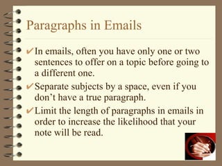 Paragraphs in Emails In emails, often you have only one or two sentences to offer on a topic before going to a different one. Separate subjects by a space, even if you don’t have a true paragraph. Limit the length of paragraphs in emails in order to increase the likelihood that your note will be read. 