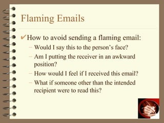Flaming Emails How to avoid sending a flaming email: Would I say this to the person’s face? Am I putting the receiver in an awkward position? How would I feel if I received this email? What if someone other than the intended recipient were to read this? 