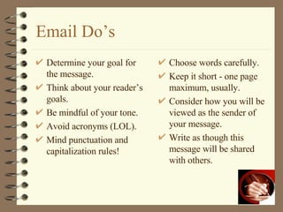 Email Do’s Determine your goal for the message. Think about your reader’s goals. Be mindful of your tone. Avoid acronyms (LOL). Mind punctuation and capitalization rules! Choose words carefully. Keep it short - one page maximum, usually. Consider how you will be viewed as the sender of your message. Write as though this message will be shared with others. 
