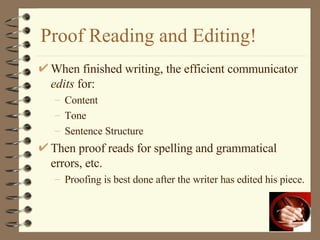 Proof Reading and Editing! When finished writing, the efficient communicator  edits  for: Content Tone Sentence Structure Then proof reads for spelling and grammatical errors, etc. Proofing is best done after the writer has edited his piece. 