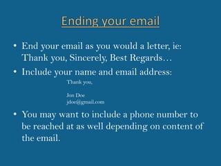 Ending your emailEnd your email as you would a letter, ie: Thank you, Sincerely, Best Regards…Include your name and email address:You may want to include a phone number to be reached at as well depending on content of the email.Thank you,Jon Doejdoe@gmail.com