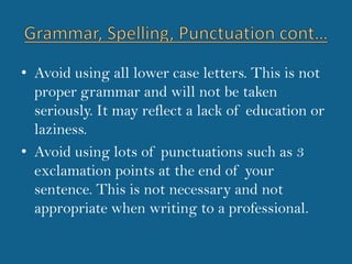 Avoid using all lower case letters. This is not proper grammar and will not be taken seriously. It may reflect a lack of education or laziness.Avoid using lots of punctuations such as 3 exclamation points at the end of your sentence. This is not necessary and not appropriate when writing to a professional.Grammar, Spelling, Punctuation cont…