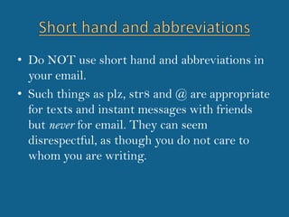 Short hand and abbreviationsDo NOT use short hand and abbreviations in your email.Such things as plz, str8 and @ are appropriate for texts and instant messages with friends but never for email. They can seem disrespectful, as though you do not care to whom you are writing.