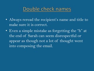 Double check namesAlways reread the recipient’s name and title to make sure it is correct.Even a simple mistake as forgetting the “h” at the end of Sarah can seem disrespectful or appear as though not a lot of thought went into composing the email.