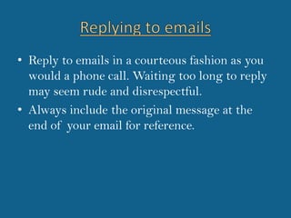 Replying to emailsReply to emails in a courteous fashion as you would a phone call. Waiting too long to reply may seem rude and disrespectful.Always include the original message at the end of your email for reference. 