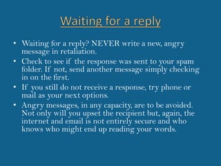 Waiting for a replyWaiting for a reply? NEVER write a new, angry message in retaliation. Check to see if the response was sent to your spam folder. If not, send another message simply checking in on the first.If you still do not receive a response, try phone or mail as your next options. Angry messages, in any capacity, are to be avoided. Not only will you upset the recipient but, again, the internet and email is not entirely secure and who knows who might end up reading your words.