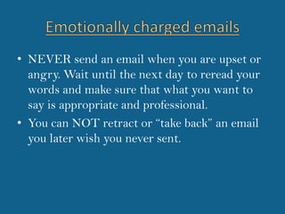 Emotionally charged emailsNEVER send an email when you are upset or angry. Wait until the next day to reread your words and make sure that what you want to say is appropriate and professional.You can NOT retract or “take back” an email you later wish you never sent.