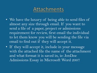 AttachmentsWe have the luxury of being able to send files of almost any size through email. If you want to send a file of a paper, project or admissions requirement for review, first email the individual to let them know you will be sending the file via email to find out if they will accept it. If they will accept it, include in your message with the attached file the name of the attachment and what format it is saved in, ie: JonDoe Admissions Essay in Microsoft Word 2007