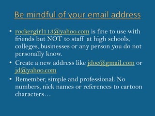 Be mindful of your email addressrockergirl113@yahoo.com is fine to use with friends but NOT to staff at high schools, colleges, businesses or any person you do not personally know.Create a new address like jdoe@gmail.com or jd@yahoo.comRemember, simple and professional. No numbers, nick names or references to cartoon characters…