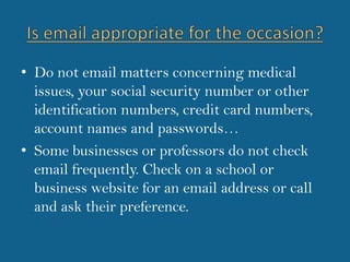 Is email appropriate for the occasion?Do not email matters concerning medical issues, your social security number or other identification numbers, credit card numbers, account names and passwords…Some businesses or professors do not check email frequently. Check on a school or business website for an email address or call and ask their preference. 