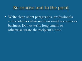 Be concise and to the pointWrite clear, short paragraphs; professionals and academics alike see their email accounts as business. Do not write long emails or otherwise waste the recipient’s time. 