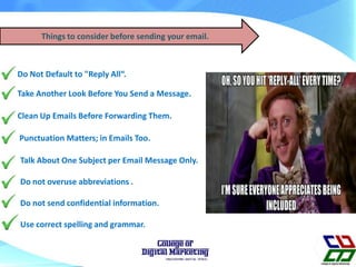 Things to consider before sending your email.
Take Another Look Before You Send a Message.
Do Not Default to "Reply All“.
Clean Up Emails Before Forwarding Them.
Talk About One Subject per Email Message Only.
Do not overuse abbreviations .
Do not send confidential information.
Use correct spelling and grammar.
Punctuation Matters; in Emails Too.
 
