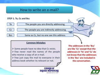 How to write an e-mail?
STEP 1. To, Cc and Bcc
To
The people you are indirectly addressing.Cc
Bcc
The people you are directly addressing.
Same as Cc, but no one see this address.
The addresses in the 'Bcc'
are like 'Cc' except that the
addresses in 'To' and 'Cc' do
not know that the addresses
in the 'Bcc' are included in
the conversation.
Common Mistakes
 Some people have no idea that Cc exists.
 Few never read the names of the people
who receive a copy of an e-mail.
 Few just copy the mail to everyone in their
address book whether its relevant or not.
 