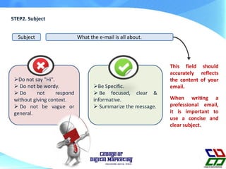 STEP2. Subject
Subject What the e-mail is all about.
When writing a
professional email,
it is important to
use a concise and
clear subject.
This field should
accurately reflects
the content of your
email.
Do not say "Hi".
 Do not be wordy.
 Do not respond
without giving context.
 Do not be vague or
general.
Be Specific.
 Be focused, clear &
informative.
 Summarize the message.
 