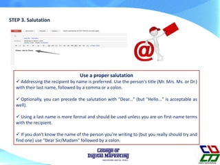 STEP 3. Salutation
Use a proper salutation
 Addressing the recipient by name is preferred. Use the person's title (Mr. Mrs. Ms. or Dr.)
with their last name, followed by a comma or a colon.
 Optionally, you can precede the salutation with "Dear..." (but "Hello..." is acceptable as
well).
 Using a last name is more formal and should be used unless you are on first-name terms
with the recipient.
 If you don't know the name of the person you're writing to (but you really should try and
find one) use "Dear Sir/Madam" followed by a colon.
 