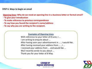 STEP 4. Ways to begin an email
Opening lines: Why do we need an opening line in a business letter or formal email?
- To give your introduction
- To make reference to previous correspondence
- To say how you found the recipient's name/address
- To say why you are writing to the recipient.
Examples of Opening Lines
With reference to your letter of 8 June, I ...
I am writing to enquire about ...
After having seen your advertisement in ... , I would like..
After having received your address from ... , I ...
I received your address from ... and would like ...
We/I recently wrote to you about ...
Thank you for your letter of 8 May.
 