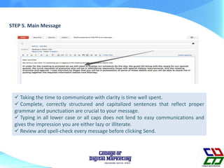 STEP 5. Main Message
 Taking the time to communicate with clarity is time well spent.
 Complete, correctly structured and capitalized sentences that reflect proper
grammar and punctuation are crucial to your message.
 Typing in all lower case or all caps does not lend to easy communications and
gives the impression you are either lazy or illiterate.
 Review and spell-check every message before clicking Send.
 