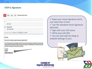 STEP 6. Signature
 Keep your email signature short,
not more than 5 lines
 Use the standard email signature
delimiter.
 Sign with your full name.
 Write your job title
 You can also add any blog or
website belongs to you.
 