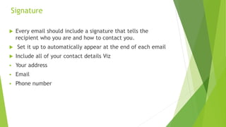 Signature
 Every email should include a signature that tells the
recipient who you are and how to contact you.
 Set it up to automatically appear at the end of each email
 Include all of your contact details Viz
 Your address
 Email
 Phone number
 