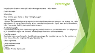 Prototype
Subject Line of Email Message: Store Manager Position - Your Name
Email Message:
Salutation:
Dear Mr./Ms. Last Name or Dear Hiring Manager,
First Paragraph:
The first paragraph of your letter should include information on why you are writing. Be clear
and direct — if you are applying for a job, mention the job title. If you want an informational
interview, state that in your opening sentences.
Middle Paragraph:
The next section of your email message should describe what you have to offer the employer
or, if you're writing to ask for help, what type of assistance you are seeking.
Final Paragraph:
Conclude your cover letter by thanking the employer for considering you for the position or
your connection for helping with your job search.
Email Signature
FirstName LastName
Email Address
Phone
LinkedIn Profile (Optional)
 