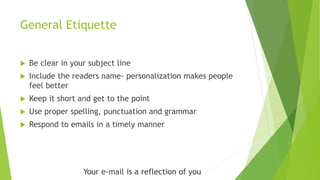 General Etiquette
 Be clear in your subject line
 Include the readers name- personalization makes people
feel better
 Keep it short and get to the point
 Use proper spelling, punctuation and grammar
 Respond to emails in a timely manner
Your e-mail is a reflection of you
 