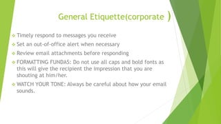 General Etiquette(corporate )
 Timely respond to messages you receive
 Set an out-of-office alert when necessary
 Review email attachments before responding
 FORMATTING FUNDAS: Do not use all caps and bold fonts as
this will give the recipient the impression that you are
shouting at him/her.
 WATCH YOUR TONE: Always be careful about how your email
sounds.
 