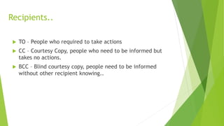 Recipients..
 TO – People who required to take actions
 CC – Courtesy Copy, people who need to be informed but
takes no actions.
 BCC – Blind courtesy copy, people need to be informed
without other recipient knowing..
 