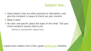 Subject line..
 Good subject lines are often personal or descriptive, and
give the recipient a reason to check out your content.
 Keep it short
 Be clear and specific about the topic of the email –Tell your
email recipient exactly what to do .
(Review us, download this, register here).
A good email subject line is like a good landing page headline
 