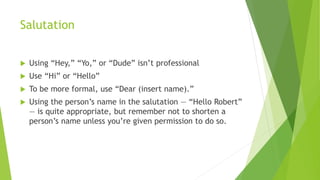 Salutation
 Using “Hey,” “Yo,” or “Dude” isn’t professional
 Use “Hi” or “Hello”
 To be more formal, use “Dear (insert name).”
 Using the person’s name in the salutation — “Hello Robert”
— is quite appropriate, but remember not to shorten a
person’s name unless you’re given permission to do so.
 