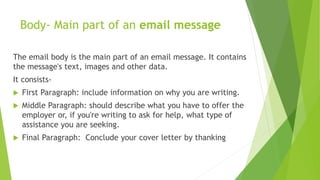 Body- Main part of an email message
The email body is the main part of an email message. It contains
the message's text, images and other data.
It consists-
 First Paragraph: include information on why you are writing.
 Middle Paragraph: should describe what you have to offer the
employer or, if you're writing to ask for help, what type of
assistance you are seeking.
 Final Paragraph: Conclude your cover letter by thanking
 