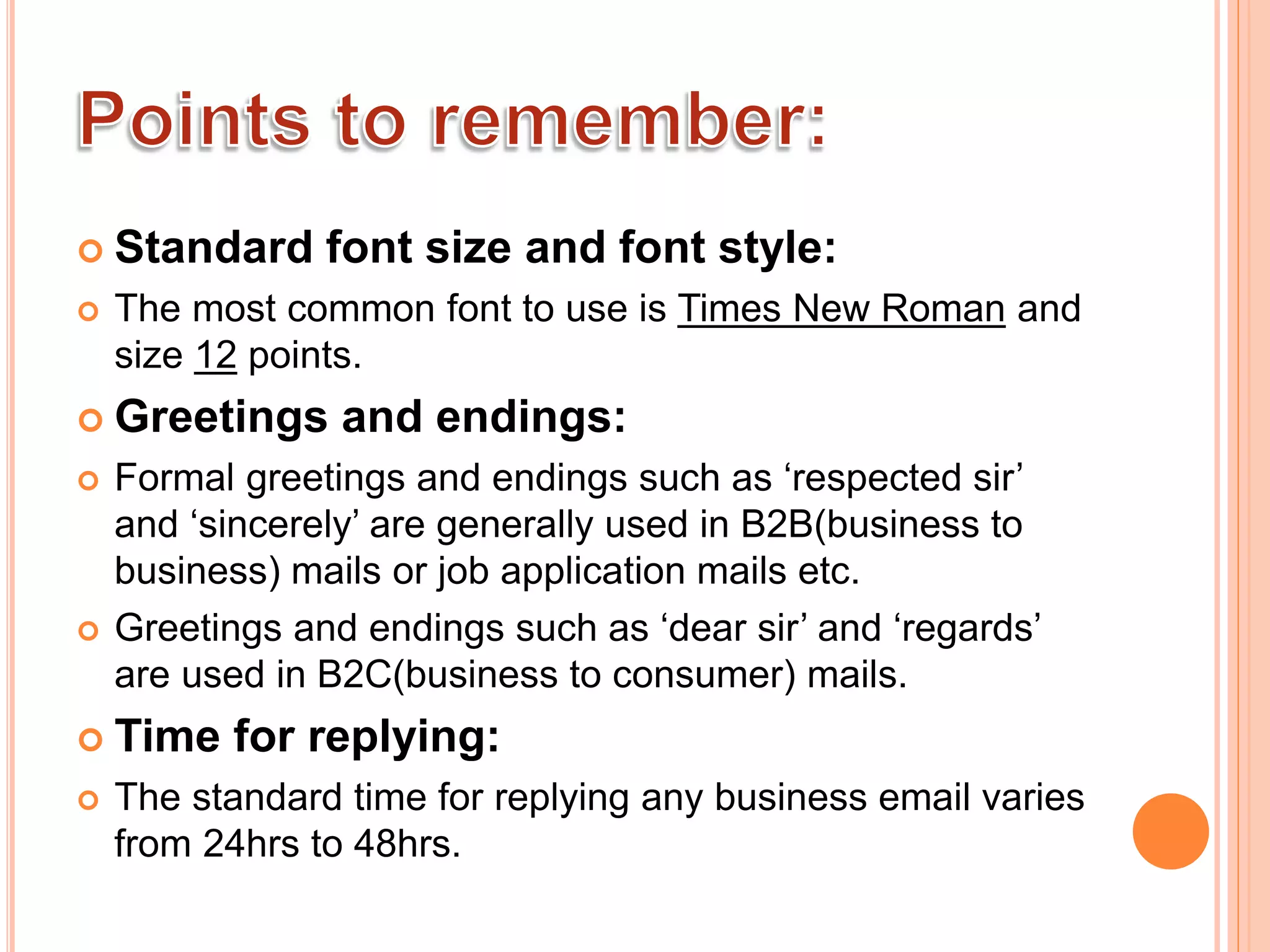  Standard font size and font style:
 The most common font to use is Times New Roman and
size 12 points.
 Greetings and endings:
 Formal greetings and endings such as ‘respected sir’
and ‘sincerely’ are generally used in B2B(business to
business) mails or job application mails etc.
 Greetings and endings such as ‘dear sir’ and ‘regards’
are used in B2C(business to consumer) mails.
 Time for replying:
 The standard time for replying any business email varies
from 24hrs to 48hrs.
 
