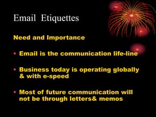 Email Etiquettes
Need and Importance
• Email is the communication life-line
• Business today is operating globally
& with e-speed
• Most of future communication will
not be through letters& memos
 