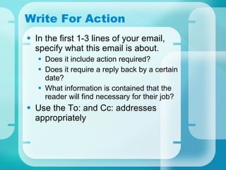 Write For Action In the first 1-3 lines of your email, specify what this email is about.  Does it include action required?  Does it require a reply back by a certain date? What information is contained that the reader will find necessary for their job? Use the To: and Cc: addresses appropriately 