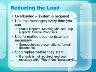 Reducing the Load Overloaded – system & recipient Use text messages every time you can Status Reports, Meeting Minutes, Trip Reports, Simple Proposals Use formatted documents when necessary Spreadsheets, presentations, formal documents Stop replies before they start If a reply is not required, end your message with “(Reply Not Necessary)” 