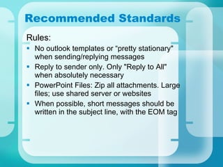 Recommended Standards Rules: No outlook templates or “pretty stationary" when sending/replying messages  Reply to sender only. Only "Reply to All" when absolutely necessary PowerPoint Files: Zip all attachments. Large files; use shared server or websites When possible, short messages should be written in the subject line, with the EOM tag 