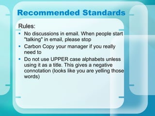 Recommended Standards Rules: No discussions in email. When people start "talking" in email, please stop  Carbon Copy your manager if you really need to Do not use UPPER case alphabets unless using it as a title. This gives a negative connotation (looks like you are yelling those words) 