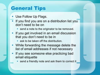 General Tips Use Follow Up Flags.  If you find you are on a distribution list you don’t need to be on send a note to the originator to be removed.  If you get involved in an email discussion that you don’t need to be in ask to be taken off the distribution.  While forwarding the message delete the list of email addresses if not necessary If you see someone else practicing bad email etiquette send a friendly note and ask them to correct it 