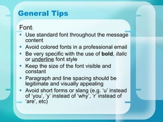 General Tips Font : Use standard font throughout the message content Avoid colored fonts in a professional email Be very specific with the use of  bold ,  italic  or  underline  font style Keep the size of the font visible and constant Paragraph and line spacing should be legitimate and visually appealing Avoid short forms or slang (e.g. ‘u’ instead of ‘you’, ‘y’ instead of ‘why’, ‘r’ instead of ‘are’, etc) 