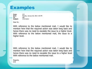 Examples From:  XYZ Sent: Monday, January 08, 2001 5:46 PM To: ABC Subject: Information Dear Sir, With reference to the below mentioned mail, I would like to mention here that the required action was taken long back and hence there was no need to escalate the issue to a higher level. With reference to the below mentioned mail, the issue to a higher level.  With reference to the below mentioned mail, I would like to mention here that the required action was taken long back and hence there was no need to escalate the issue to a higher level With reference to the below mentioned mail. Regards, XYZ  