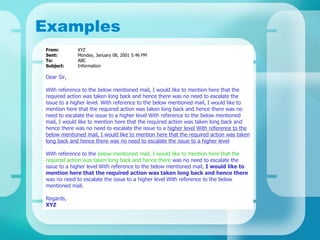Examples From:  XYZ Sent: Monday, January 08, 2001 5:46 PM To: ABC Subject: Information Dear Sir, With reference to the below mentioned mail, I would like to mention here that the required action was taken long back and hence there was no need to escalate the issue to a higher level. With reference to the below mentioned mail, I would like to mention here that the required action was taken long back and hence there was no need to escalate the issue to a higher level With reference to the below mentioned mail, I would like to mention here that the required action was taken long back and hence there was no need to escalate the issue to a  higher level With reference to the below mentioned mail, I would like to mention here that the required action was taken long back and hence there was no need to escalate the issue to a higher level   With reference to the   below mentioned mail, I would like to mention here that the required action was taken long back and hence there   was no need to escalate the issue to a higher level   With reference to the below mentioned mail,  I would like to mention here that the required action was taken long back and hence there  was no need to escalate the issue to a higher level   With reference to the below mentioned mail. Regards, XYZ   