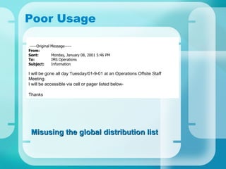 Poor Usage   -----Original Message----- From :  Sent : Monday, January 08, 2001 5:46 PM To : IMS Operations Subject : Information   I will be gone all day Tuesday/01-9-01 at an Operations Offsite Staff Meeting. I will be accessible via cell or pager listed below-   Thanks Misusing the global distribution list 