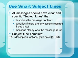Use Smart Subject Lines All messages should have clear and specific “Subject Lines” that  describes the message content specifies if there are any actions required & due dates mentions clearly who the message is for Subject Line Template: TAG description [actions] [due date] [(EOM)] 